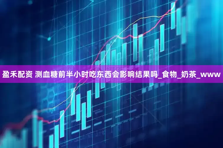 盈禾配资 测血糖前半小时吃东西会影响结果吗_食物_奶茶_www