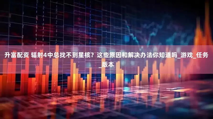 升富配资 辐射4中总找不到星核？这些原因和解决办法你知道吗_游戏_任务_版本