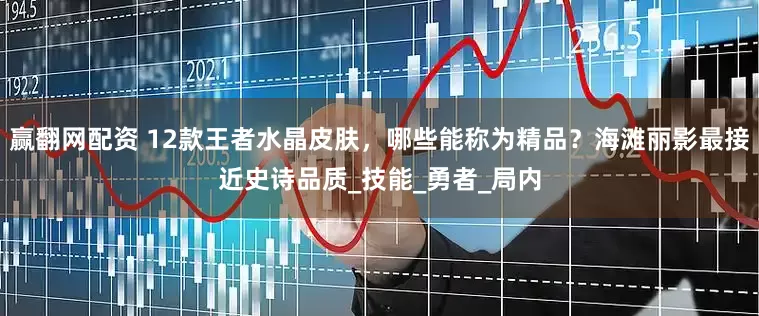 赢翻网配资 12款王者水晶皮肤，哪些能称为精品？海滩丽影最接近史诗品质_技能_勇者_局内