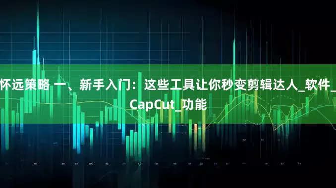 怀远策略 一、新手入门：这些工具让你秒变剪辑达人_软件_CapCut_功能