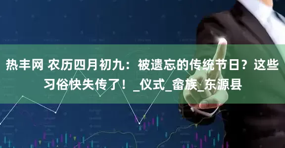 热丰网 农历四月初九：被遗忘的传统节日？这些习俗快失传了！_仪式_畲族_东源县