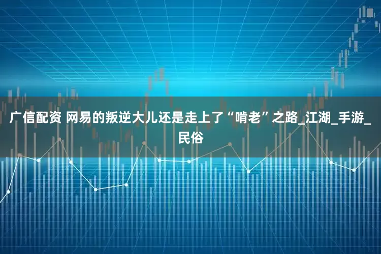 广信配资 网易的叛逆大儿还是走上了“啃老”之路_江湖_手游_民俗