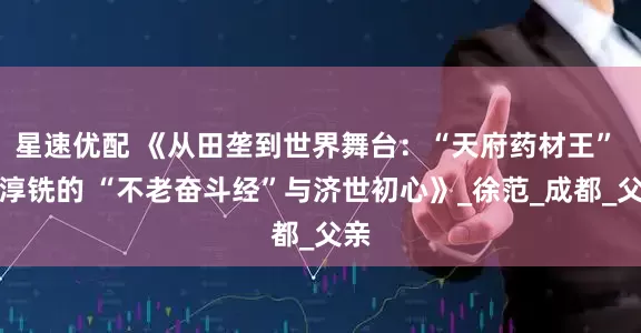 星速优配 《从田垄到世界舞台：“天府药材王” 徐淳铣的 “不老奋斗经”与济世初心》_徐范_成都_父亲
