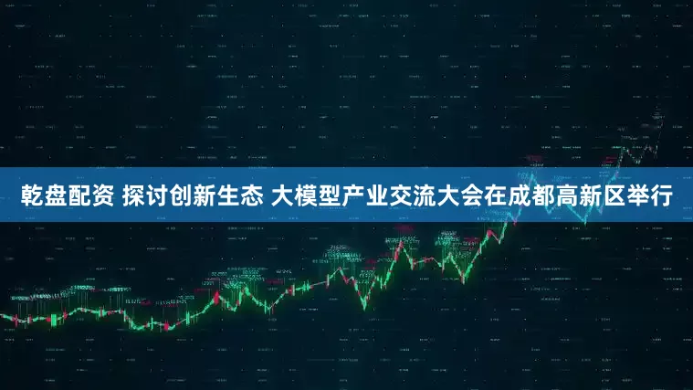 乾盘配资 探讨创新生态 大模型产业交流大会在成都高新区举行