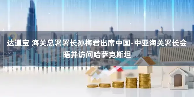 达道宝 海关总署署长孙梅君出席中国-中亚海关署长会晤并访问哈萨克斯坦
