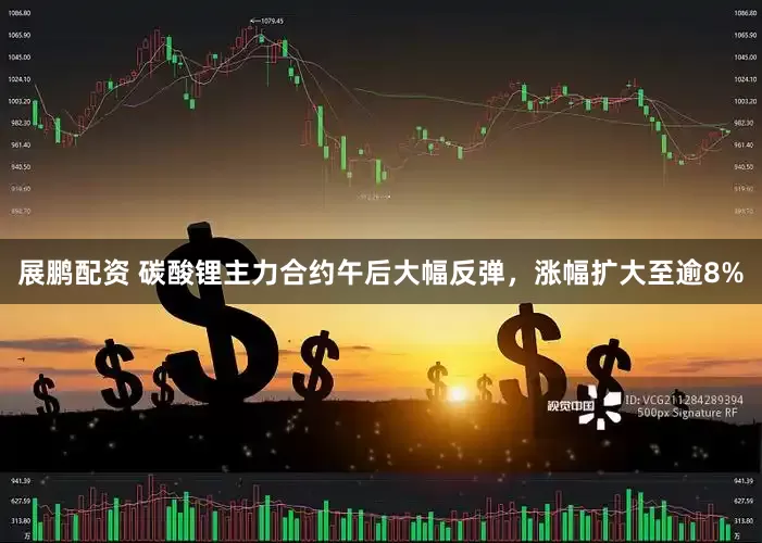 展鹏配资 碳酸锂主力合约午后大幅反弹，涨幅扩大至逾8%