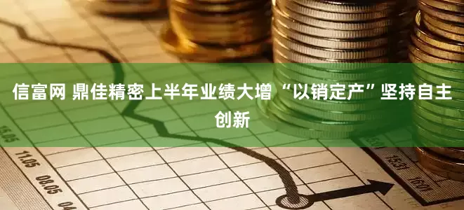 信富网 鼎佳精密上半年业绩大增 “以销定产”坚持自主创新