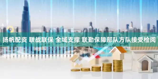 扬帆配资 联战联保 全域支撑 联勤保障部队方队接受检阅