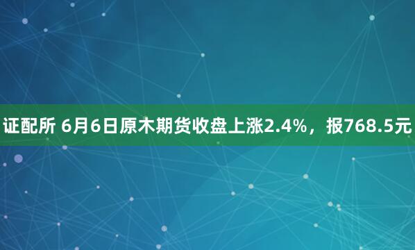 证配所 6月6日原木期货收盘上涨2.4%，报768.5元