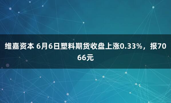 维嘉资本 6月6日塑料期货收盘上涨0.33%，报7066元