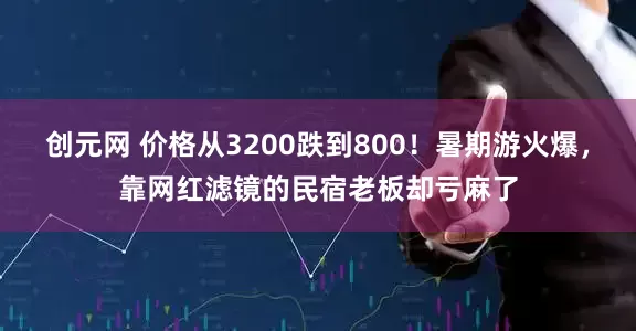创元网 价格从3200跌到800！暑期游火爆，靠网红滤镜的民宿老板却亏麻了