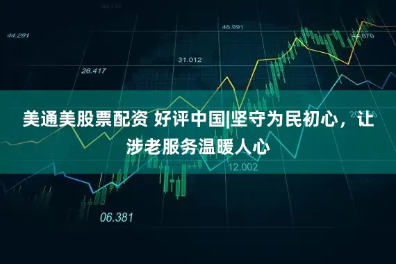 美通美股票配资 好评中国|坚守为民初心，让涉老服务温暖人心
